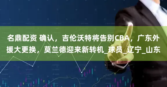 名鼎配资 确认，吉伦沃特将告别CBA，广东外援大更换，莫兰德迎来新转机_球员_辽宁_山东