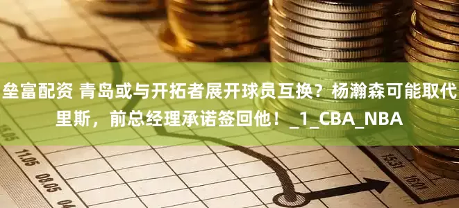 垒富配资 青岛或与开拓者展开球员互换？杨瀚森可能取代里斯，前总经理承诺签回他！_1_CBA_NBA