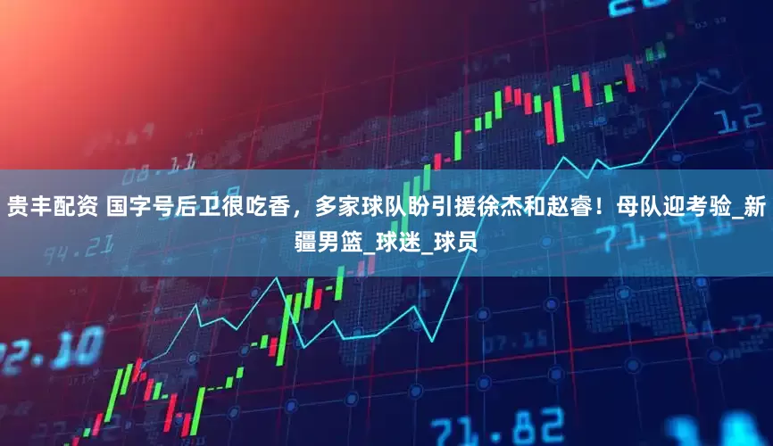 贵丰配资 国字号后卫很吃香，多家球队盼引援徐杰和赵睿！母队迎考验_新疆男篮_球迷_球员