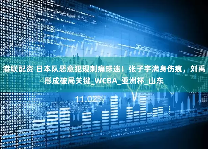 港联配资 日本队恶意犯规刺痛球迷！张子宇满身伤痕，刘禹彤成破局关键_WCBA_亚洲杯_山东