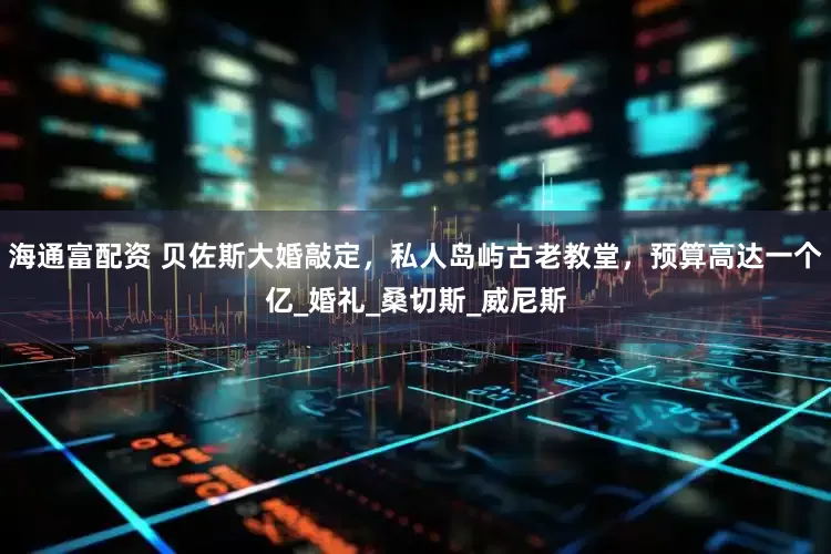 海通富配资 贝佐斯大婚敲定，私人岛屿古老教堂，预算高达一个亿_婚礼_桑切斯_威尼斯