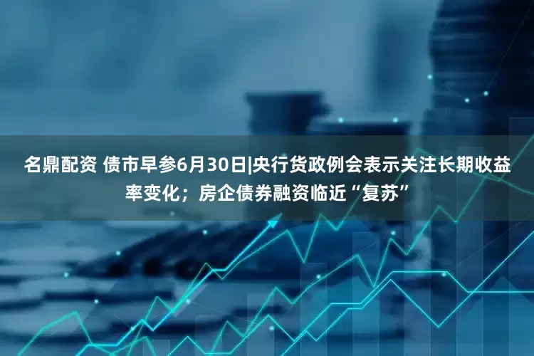 名鼎配资 债市早参6月30日|央行货政例会表示关注长期收益率变化；房企债券融资临近“复苏”