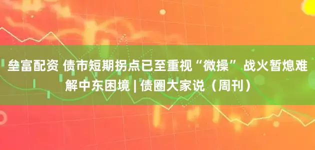垒富配资 债市短期拐点已至重视“微操” 战火暂熄难解中东困境 | 债圈大家说（周刊）