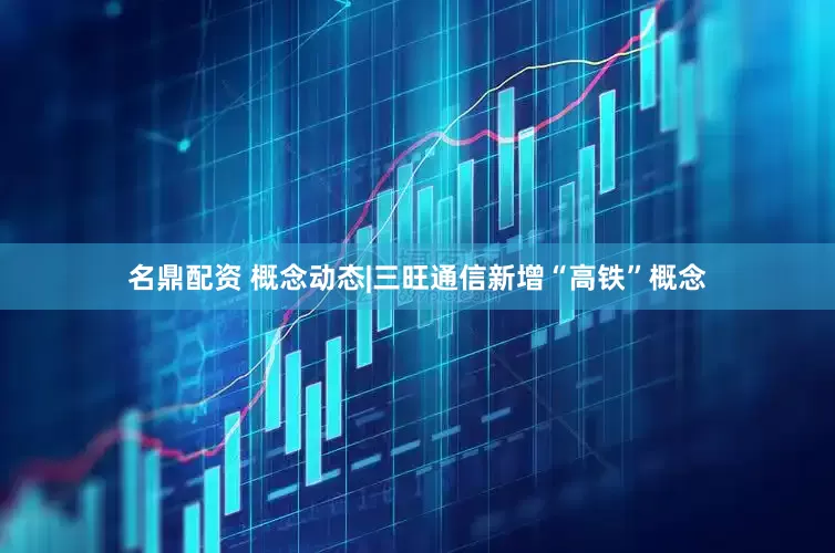 名鼎配资 概念动态|三旺通信新增“高铁”概念