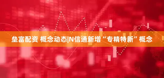 垒富配资 概念动态|N信通新增“专精特新”概念