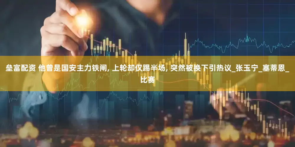 垒富配资 他曾是国安主力铁闸, 上轮却仅踢半场, 突然被换下引热议_张玉宁_塞蒂恩_比赛