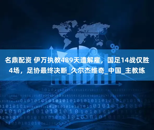 名鼎配资 伊万执教489天遭解雇，国足14战仅胜4场，足协最终决断_久尔杰维奇_中国_主教练