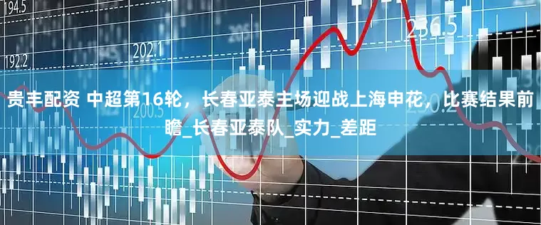 贵丰配资 中超第16轮，长春亚泰主场迎战上海申花，比赛结果前瞻_长春亚泰队_实力_差距