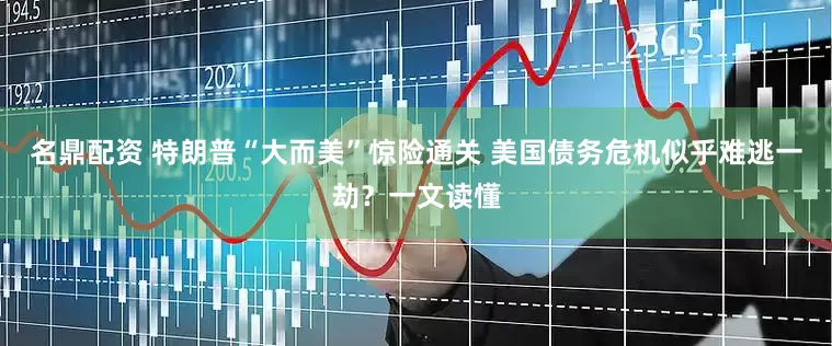 名鼎配资 特朗普“大而美”惊险通关 美国债务危机似乎难逃一劫？一文读懂