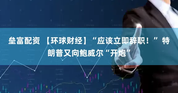 垒富配资 【环球财经】“应该立即辞职！” 特朗普又向鲍威尔“开炮”