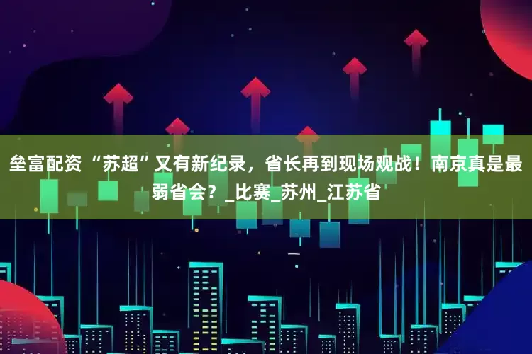 垒富配资 “苏超”又有新纪录，省长再到现场观战！南京真是最弱省会？_比赛_苏州_江苏省
