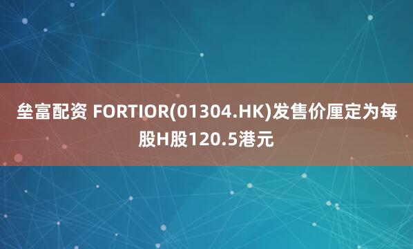 垒富配资 FORTIOR(01304.HK)发售价厘定为每股H股120.5港元