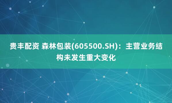 贵丰配资 森林包装(605500.SH)：主营业务结构未发生重大变化
