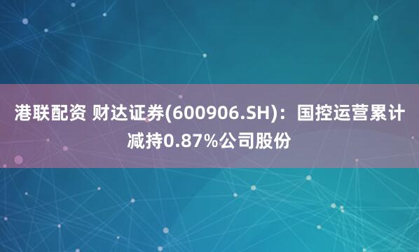 港联配资 财达证券(600906.SH)：国控运营累计减持0.87%公司股份