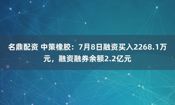 名鼎配资 中策橡胶：7月8日融资买入2268.1万元，融资融券余额2.2亿元