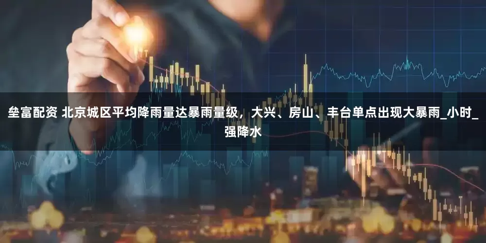 垒富配资 北京城区平均降雨量达暴雨量级，大兴、房山、丰台单点出现大暴雨_小时_强降水