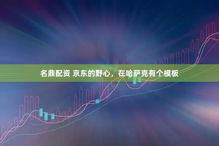 名鼎配资 京东的野心，在哈萨克有个模板