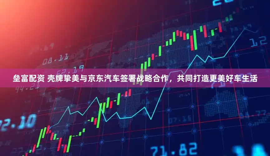 垒富配资 壳牌挚美与京东汽车签署战略合作，共同打造更美好车生活