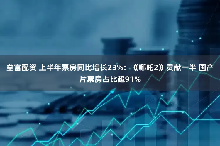 垒富配资 上半年票房同比增长23%：《哪吒2》贡献一半 国产片票房占比超91%
