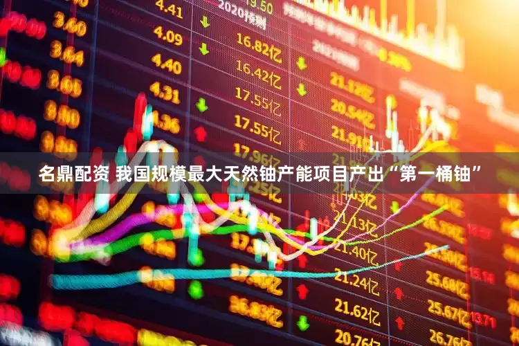 名鼎配资 我国规模最大天然铀产能项目产出“第一桶铀”