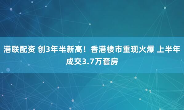 港联配资 创3年半新高！香港楼市重现火爆 上半年成交3.7万套房