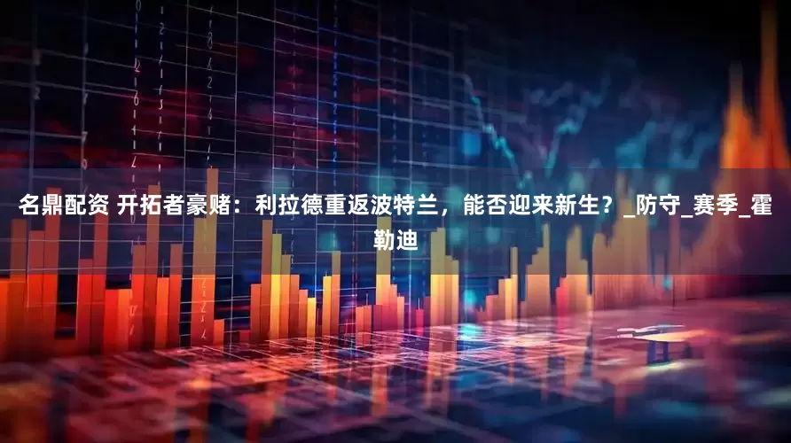 名鼎配资 开拓者豪赌：利拉德重返波特兰，能否迎来新生？_防守_赛季_霍勒迪