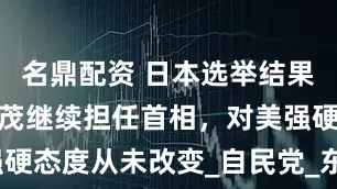 名鼎配资 日本选举结果出炉，石破茂继续担任首相，对美强硬态度从未改变_自民党_东京塔_关税