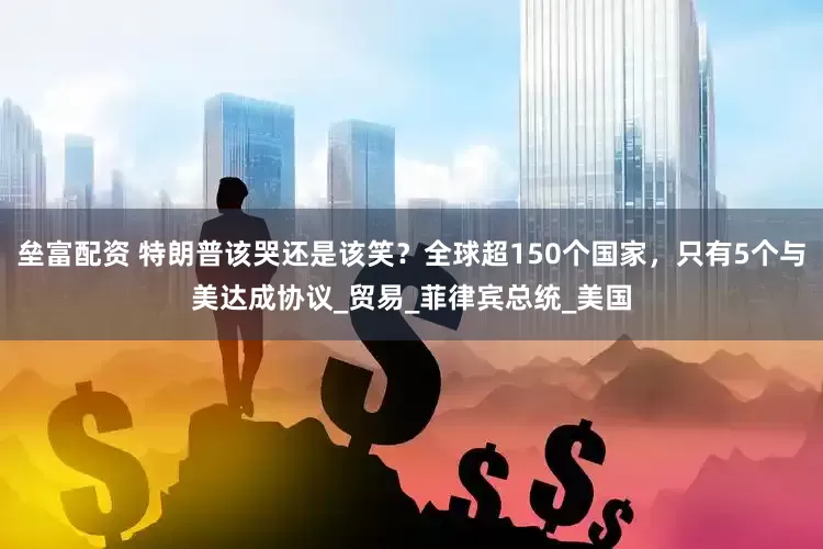 垒富配资 特朗普该哭还是该笑？全球超150个国家，只有5个与美达成协议_贸易_菲律宾总统_美国