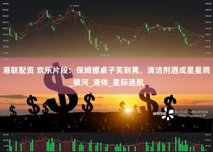 港联配资 欢乐片段：保姆擦桌子笑到晃，清洁剂洒成星星雨_银河_液体_星际迷航