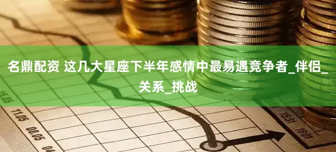 名鼎配资 这几大星座下半年感情中最易遇竞争者_伴侣_关系_挑战