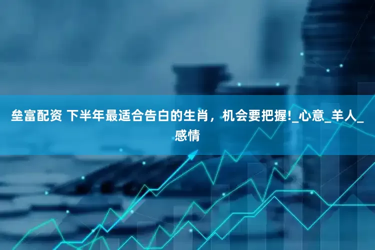 垒富配资 下半年最适合告白的生肖，机会要把握!_心意_羊人_感情