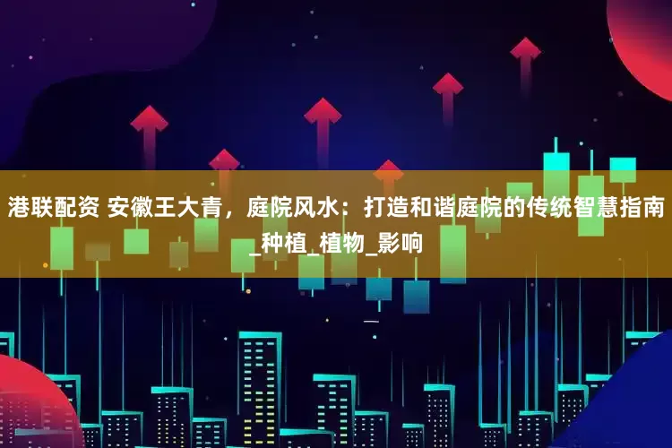 港联配资 安徽王大青，庭院风水：打造和谐庭院的传统智慧指南_种植_植物_影响