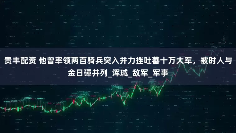 贵丰配资 他曾率领两百骑兵突入并力挫吐蕃十万大军，被时人与金日磾并列_浑瑊_敌军_军事