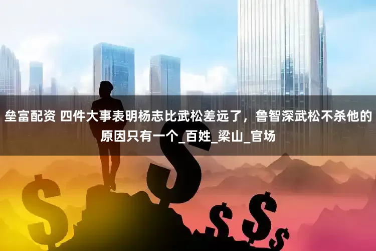 垒富配资 四件大事表明杨志比武松差远了，鲁智深武松不杀他的原因只有一个_百姓_梁山_官场