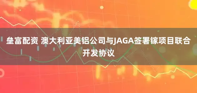 垒富配资 澳大利亚美铝公司与JAGA签署镓项目联合开发协议