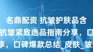名鼎配资 抗皱护肤品含哪些成分？抗皱紧致选品指南分享，口碑爆款总结_皮肤_皱纹_细纹