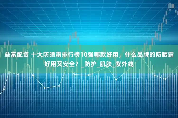 垒富配资 十大防晒霜排行榜10强哪款好用，什么品牌的防晒霜好用又安全？_防护_肌肤_紫外线