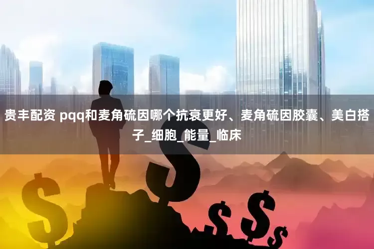 贵丰配资 pqq和麦角硫因哪个抗衰更好、麦角硫因胶囊、美白搭子_细胞_能量_临床
