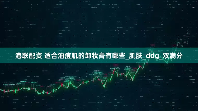 港联配资 适合油痘肌的卸妆膏有哪些_肌肤_ddg_双满分
