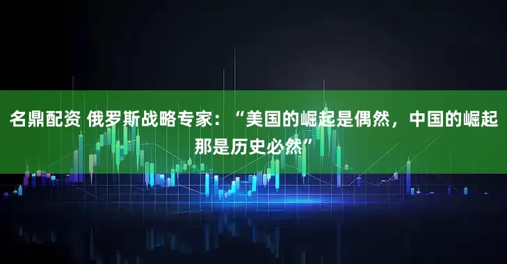 名鼎配资 俄罗斯战略专家：“美国的崛起是偶然，中国的崛起那是历史必然”