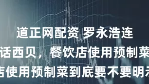 道正网配资 罗永浩连续两天喊话西贝，餐饮店使用预制菜到底要不要明示