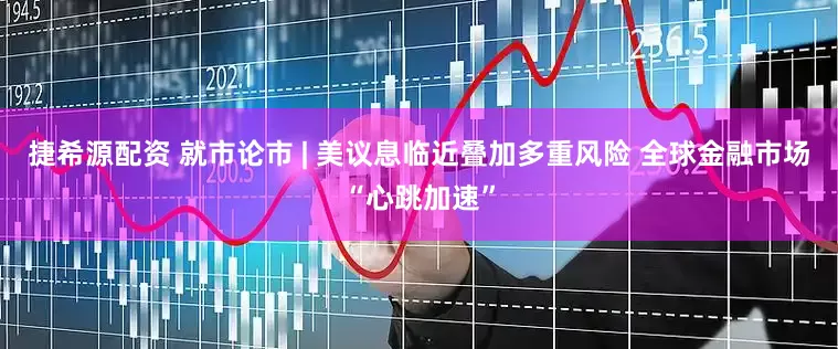 捷希源配资 就市论市 | 美议息临近叠加多重风险 全球金融市场“心跳加速”
