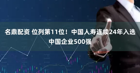 名鼎配资 位列第11位！中国人寿连续24年入选中国企业500强