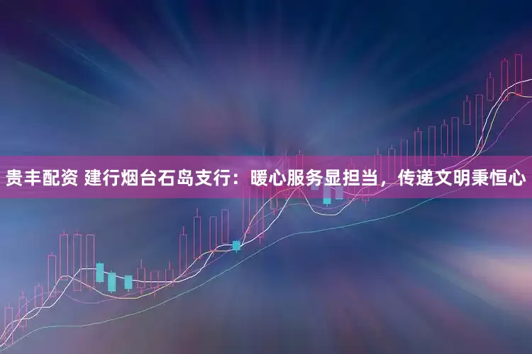 贵丰配资 建行烟台石岛支行：暖心服务显担当，传递文明秉恒心