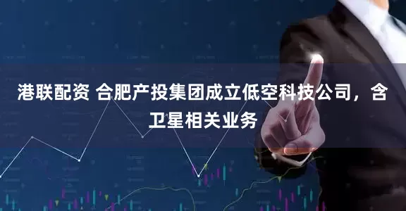 港联配资 合肥产投集团成立低空科技公司，含卫星相关业务