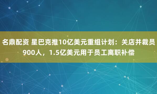 名鼎配资 星巴克推10亿美元重组计划：关店并裁员900人，1.5亿美元用于员工离职补偿
