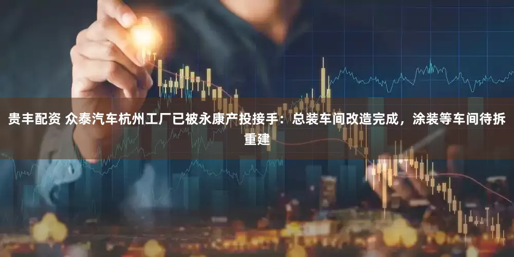 贵丰配资 众泰汽车杭州工厂已被永康产投接手：总装车间改造完成，涂装等车间待拆重建