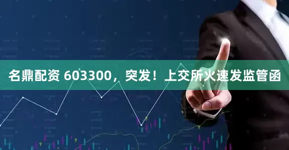 名鼎配资 603300，突发！上交所火速发监管函