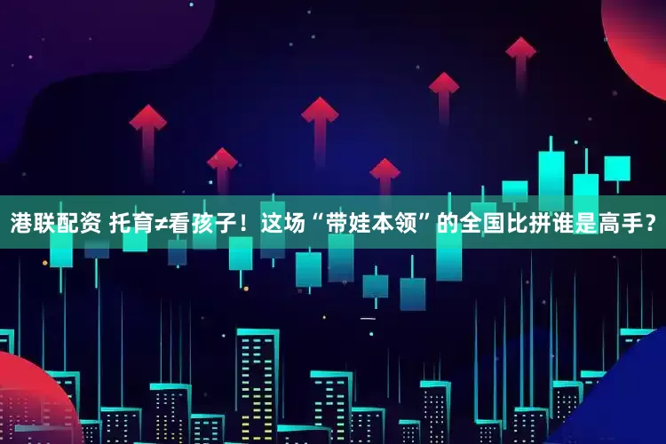 港联配资 托育≠看孩子！这场“带娃本领”的全国比拼谁是高手？