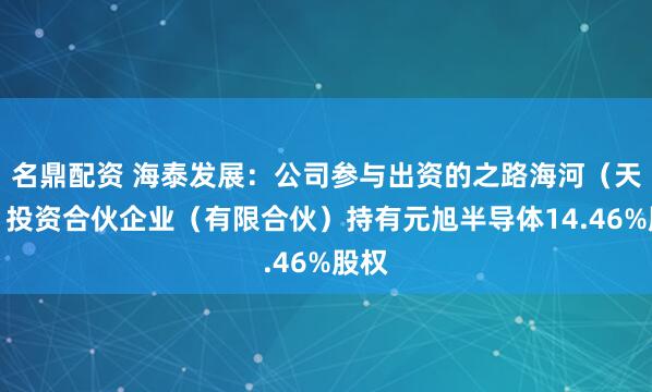 名鼎配资 海泰发展：公司参与出资的之路海河（天津）投资合伙企业（有限合伙）持有元旭半导体14.46%股权